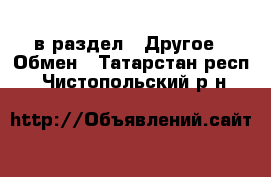  в раздел : Другое » Обмен . Татарстан респ.,Чистопольский р-н